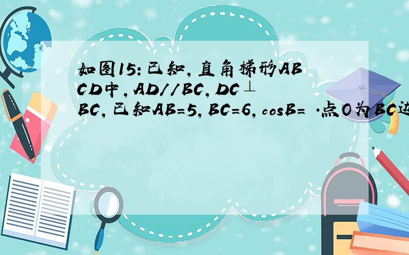 如图15：已知,直角梯形ABCD中,AD//BC,DC⊥BC,已知AB=5,BC=6,cosB= ．点O为BC边上的一个点,连结ODCOSB=3/5点O为BC边上的一个点，连结OD，以O为圆心，BO为半径的⊙O分别交边AB于点P，交线段OD于点M，交射