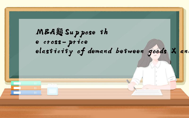 MBA题Suppose the cross-price elasticity of demand between goods X and Y is 4.How much would the price of good Y have to change in order to change the consumption of good X by 20 percent?
