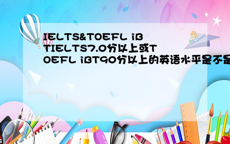 IELTS&TOEFL iBTIELTS7.0分以上或TOEFL iBT90分以上的英语水平是不是相当于大英6级还是多少?