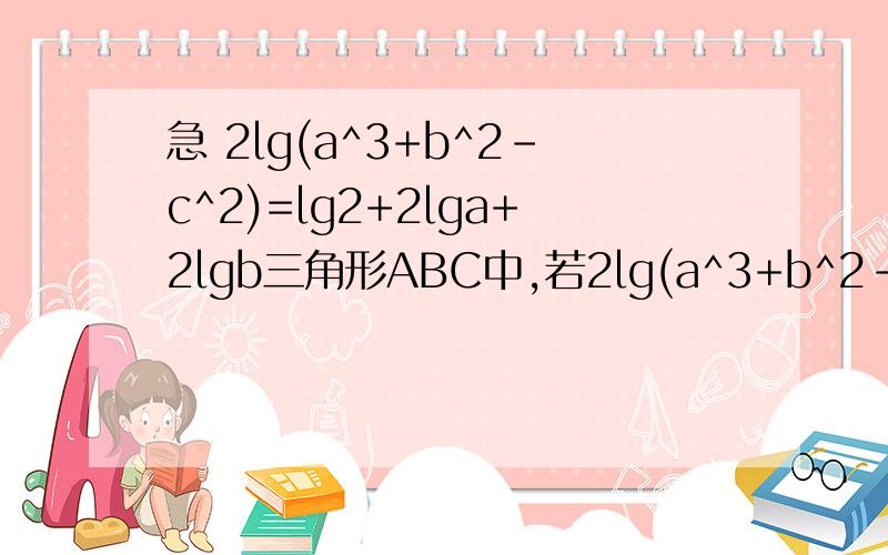 急 2lg(a^3+b^2-c^2)=lg2+2lga+2lgb三角形ABC中,若2lg(a^3+b^2-c^2)=lg2+2lga+2lgb,则角C=三角形ABC中,若2lg(c^2-a^2-b^2)=lg+2lga+2lgb),则角c=呃……貌似打错了 重打一遍三角形ABC中，若2lg(a^2+b^2-c^2)=lg2+2lga+2lgb，则角C=