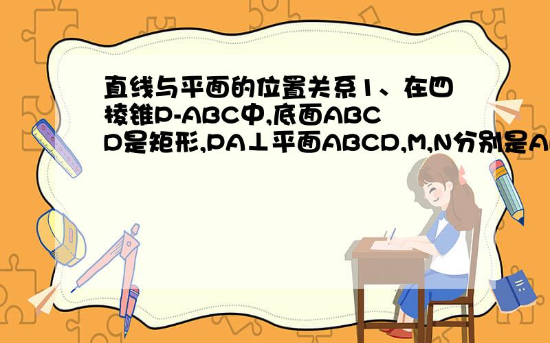 直线与平面的位置关系1、在四棱锥P-ABC中,底面ABCD是矩形,PA⊥平面ABCD,M,N分别是AB,PC,的中点.（1）求证：MN‖平面PAD（2）求证MN⊥CD（3）若PD与平面ABCD所成的角为45°,求证：MN⊥平面PCD  2、如图,