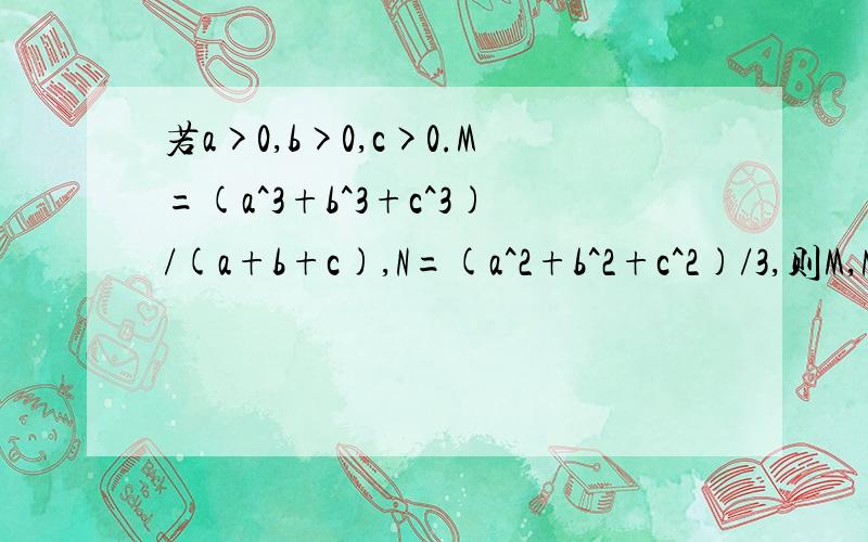 若a>0,b>0,c>0.M=(a^3+b^3+c^3)/(a+b+c),N=(a^2+b^2+c^2)/3,则M,N的大小关系为
