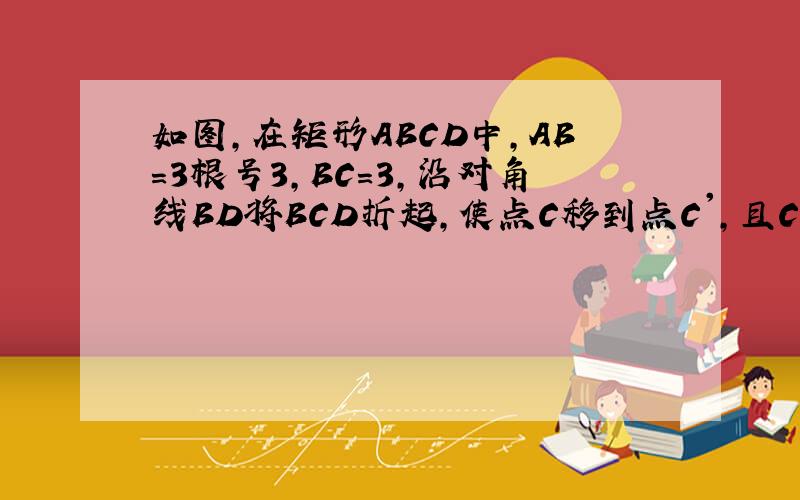 如图,在矩形ABCD中,AB=3根号3,BC=3,沿对角线BD将BCD折起,使点C移到点C',且C'在平,在矩形ABCD中,AB=3根号3,BC=3,沿对角线BD将BCD折起,使点C移到点C',且C'在平面ABD的射影O恰好在AB上（1）求证：BC'⊥面ADC'