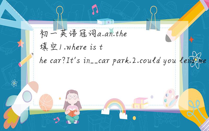 初一英语冠词a.an.the填空1.where is the car?It's in__car park.2.could you lend me some pens?there are some on__deask,over there.3.do you like the exhibition?do you mean__one in__Arts Centre.4.could i borrow your car?i'm sorry.i don't own__car.