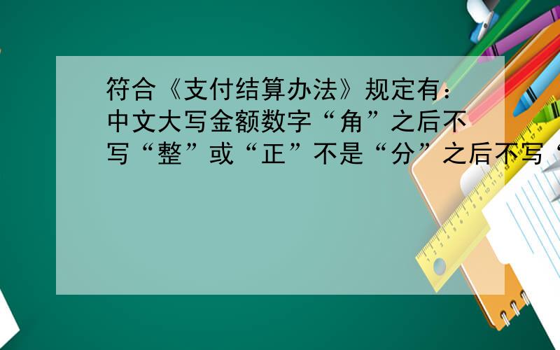 符合《支付结算办法》规定有：中文大写金额数字“角”之后不写“整”或“正”不是“分”之后不写“整”或“正”　吗角　之后是可以不写,也可以写那为什么题目这样表述　　也算正确
