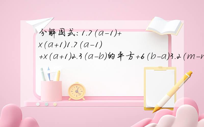分解因式：1.7(a-1)+x(a+1)1.7(a-1)+x(a+1)2.3（a-b)的平方+6(b-a)3.2(m-n)的平方-m（m-n)4.x（x-y)的平方-y(y-x)的平方5.m(a的平方+b的平方）+n(a的平方+b的平方）6.18(a-b)的立方-12b(b-a)的平方7.（2a+b)(2a-3b）-3a(2a+b