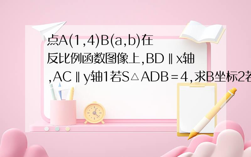 点A(1,4)B(a,b)在反比例函数图像上,BD‖x轴,AC‖y轴1若S△ADB＝4,求B坐标2若DC‖AB且AD＝BC,求B坐标图