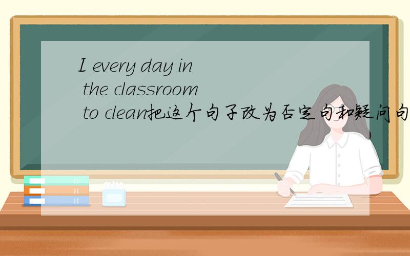 I every day in the classroom to clean把这个句子改为否定句和疑问句.这是一般现在时的,别出现BE,问一下don't要加在哪儿?