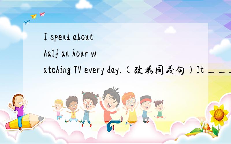 I spend about half an hour watching TV every day.(改为同义句）It ____me about half an hour ___ ____TV every day.