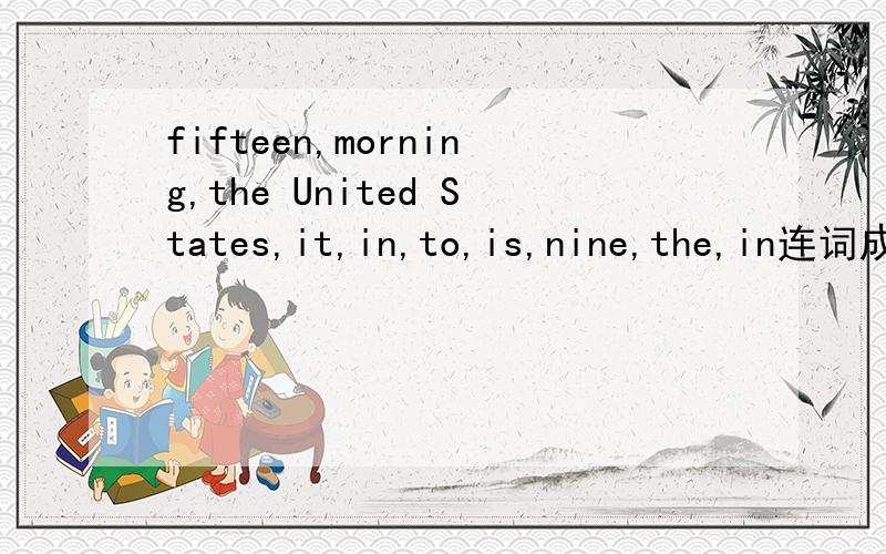 fifteen,morning,the United States,it,in,to,is,nine,the,in连词成句怎么连?