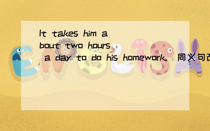 It takes him about two hours a day to do his homework.（同义句改写）He ____ his homework _____ _____ two hours a day.小弟英语太差.