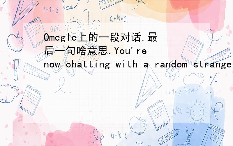 Omegle上的一段对话.最后一句啥意思.You're now chatting with a random stranger.Say hi!You:hi.Stranger:hiStranger:m or fYou:fYou:you Stranger:mYou:oh.Stranger:yeahStranger:fromYou:you Stranger:turkeyStranger:You:chinaStranger:goodStranger:a