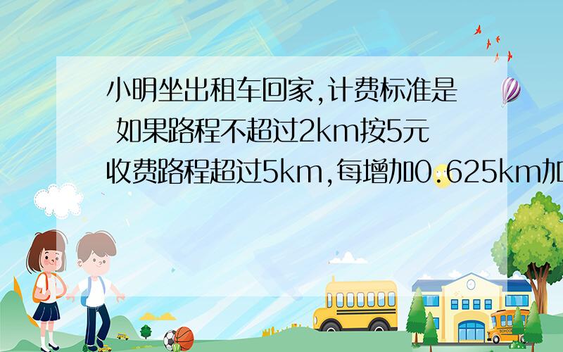 小明坐出租车回家,计费标准是 如果路程不超过2km按5元收费路程超过5km,每增加0.625km加收一元,小明话了13元,他的路程是