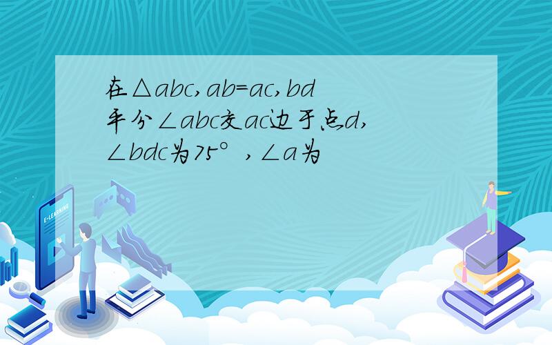 在△abc,ab=ac,bd平分∠abc交ac边于点d,∠bdc为75°,∠a为