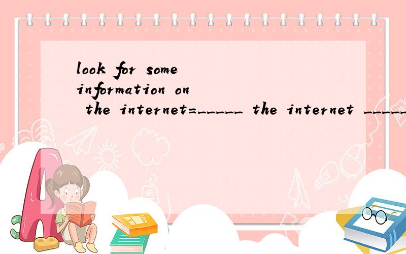 look for some information on the internet=_____ the internet ______ some information