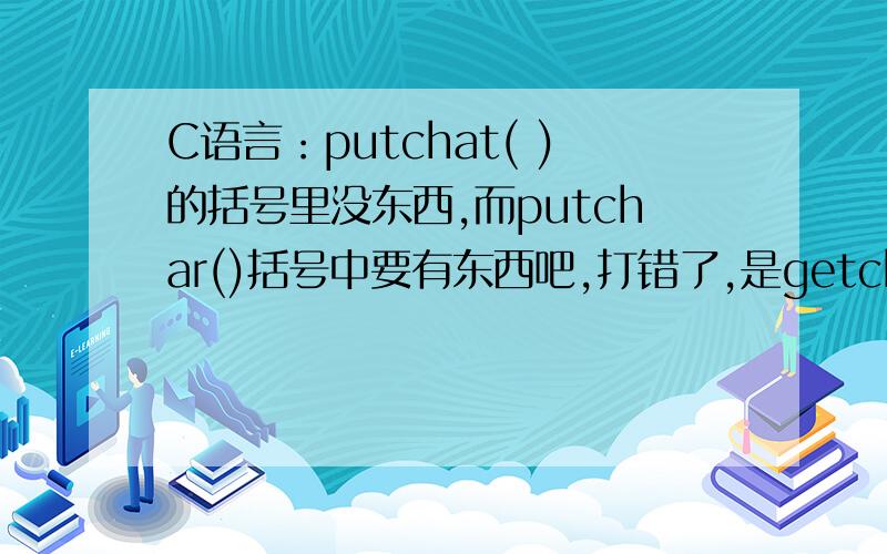 C语言：putchat( )的括号里没东西,而putchar()括号中要有东西吧,打错了,是getchar（ ）括号里应该没东西,而putchar（ )应该有东西,对不?