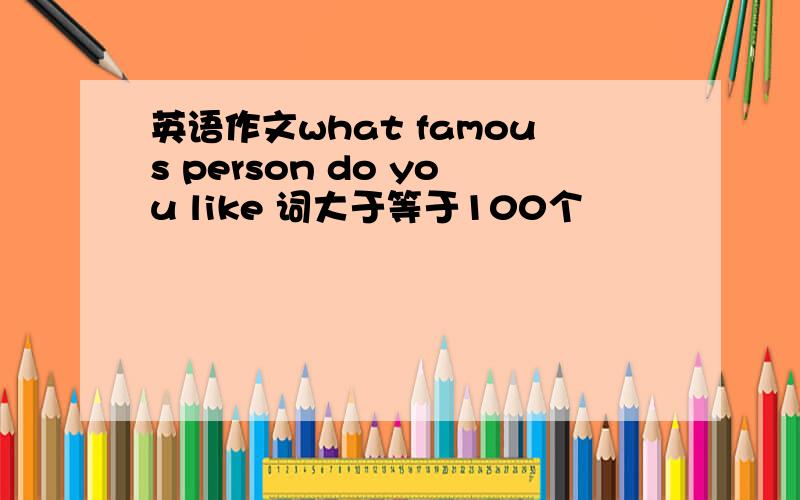 英语作文what famous person do you like 词大于等于100个