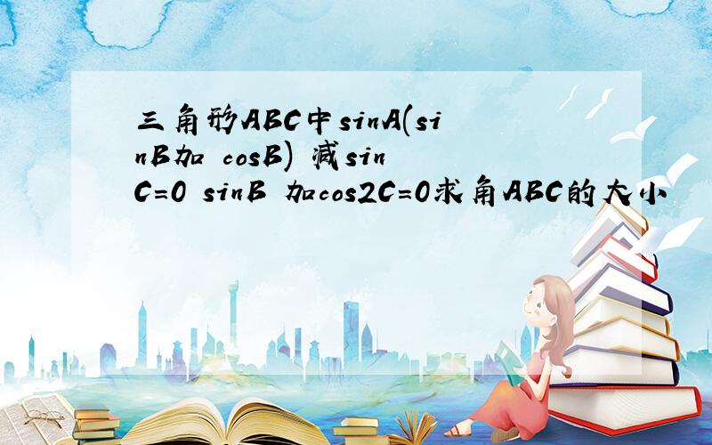 三角形ABC中sinA(sinB加 cosB) 减sinC=0 sinB 加cos2C=0求角ABC的大小
