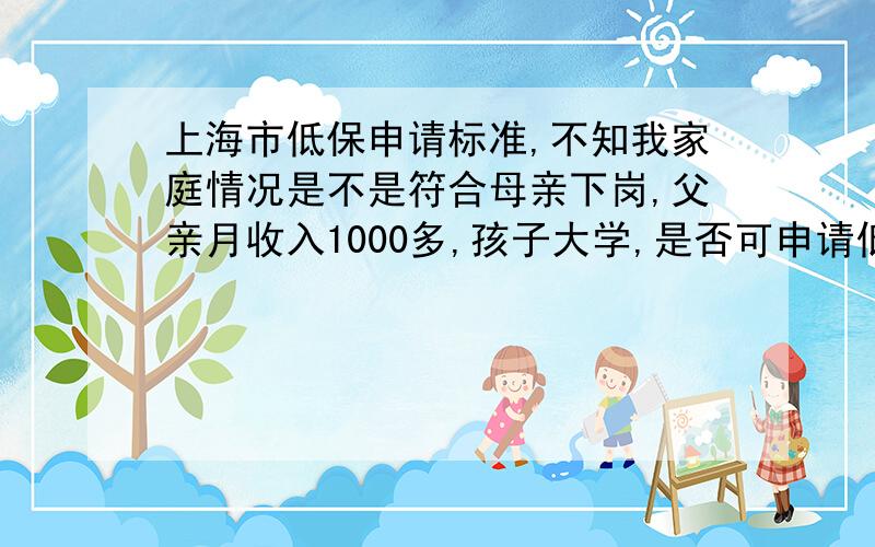 上海市低保申请标准,不知我家庭情况是不是符合母亲下岗,父亲月收入1000多,孩子大学,是否可申请低保之类,如不能,怎样才能申请