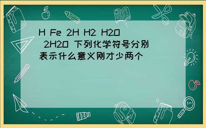 H Fe 2H H2 H2O 2H2O 下列化学符号分别表示什么意义刚才少两个