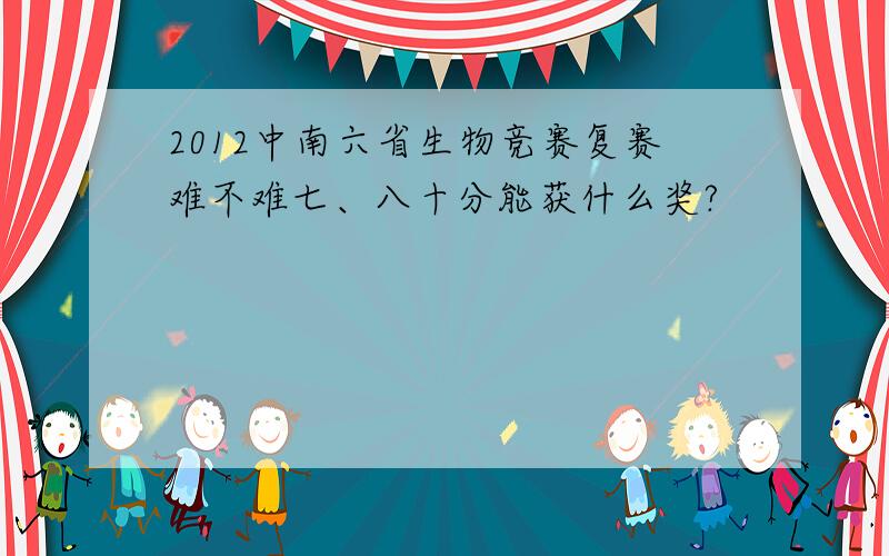 2012中南六省生物竞赛复赛难不难七、八十分能获什么奖?