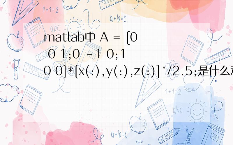 matlab中 A = [0 0 1;0 -1 0;1 0 0]*[x(:),y(:),z(:)]'/2.5;是什么意思啊（急）如题,求解答~