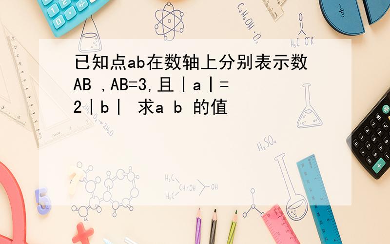已知点ab在数轴上分别表示数AB ,AB=3,且丨a丨=2丨b丨 求a b 的值