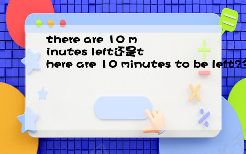 there are 10 minutes left还是there are 10 minutes to be left?今天上英语课老师在说这句话.那时候我感觉应该是there are 10 minutes left.但是她说不对应该是there are 10 minutes to be left说leave是不及物动词所以要
