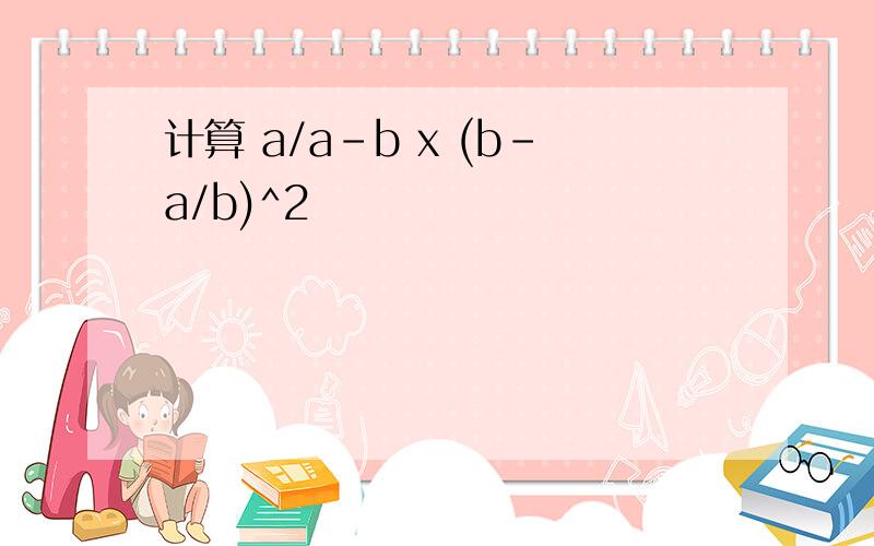计算 a/a-b x (b-a/b)^2