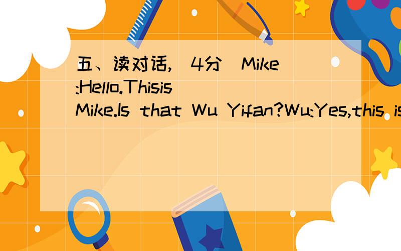 五、读对话,（4分）Mike:Hello.Thisis Mike.Is that Wu Yifan?Wu:Yes,this is WuYifan.What are you doing,Mike?Mike:I'm watchingTV.What are you doing?And how is everybody doing?Wu:Just fine.I'mdoing the dishes.My father is writing an e-mail in the