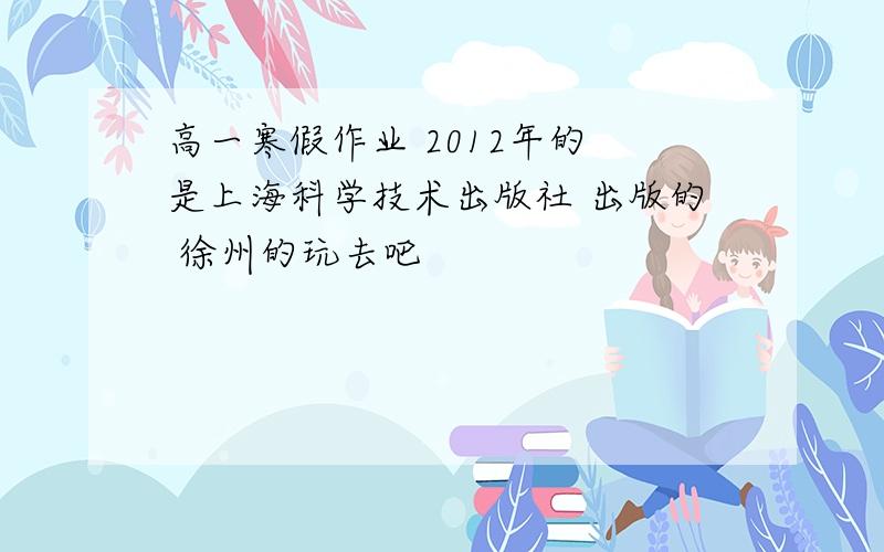 高一寒假作业 2012年的 是上海科学技术出版社 出版的 徐州的玩去吧