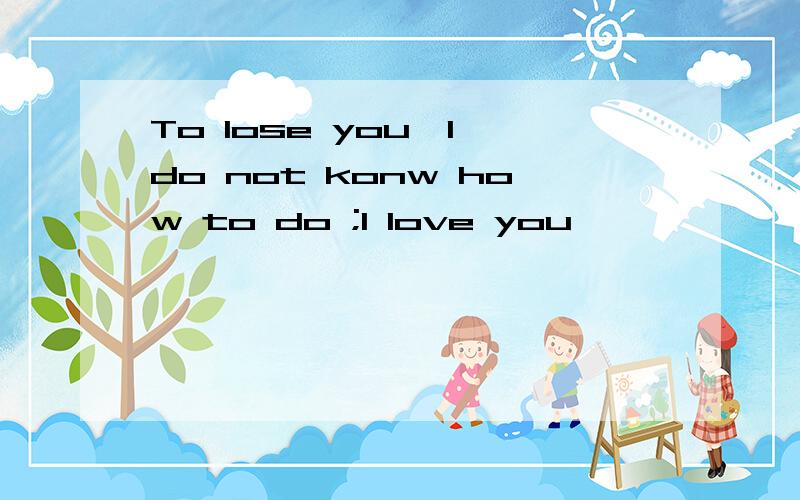 To lose you,I do not konw how to do ;I love you