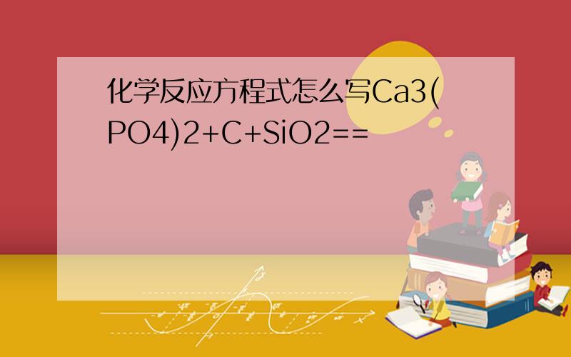 化学反应方程式怎么写Ca3(PO4)2+C+SiO2==