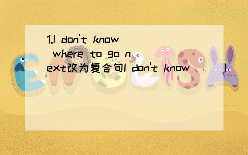 1.I don't know where to go next改为复合句I don't know () I () () next2.Why dont' you take the train to go there?改为肯定句You () () go there () by train3.我知道,他是愿意帮忙的I understand him to () () () help