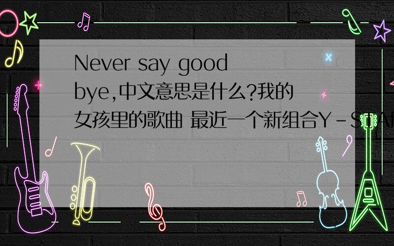 Never say goodbye,中文意思是什么?我的女孩里的歌曲 最近一个新组合Y-STAR也改编唱这首歌,很好听哦,可是我不知道这个歌的名字中文是什么意思,有没有人知道捏?