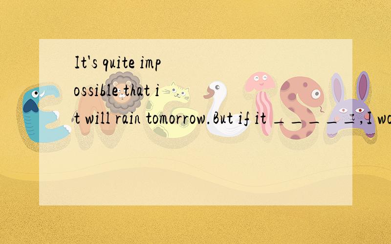 It's quite impossible that it will rain tomorrow.But if it _____,I would still go to the park.A.should rain B.would rain C.rained D.had rained