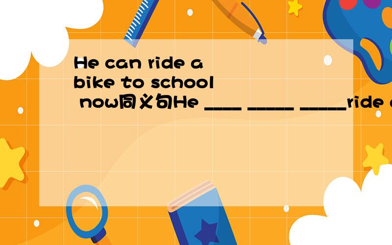 He can ride a bike to school now同义句He ____ _____ _____ride a bike to school now