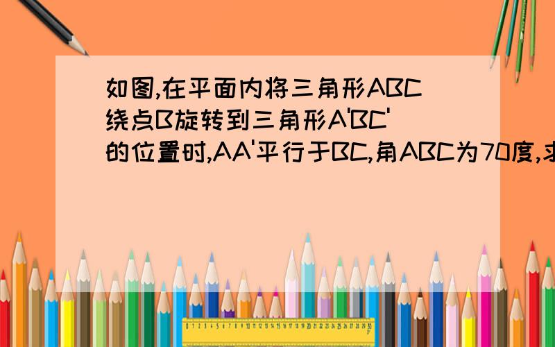 如图,在平面内将三角形ABC绕点B旋转到三角形A'BC'的位置时,AA'平行于BC,角ABC为70度,求角CBC'多少度