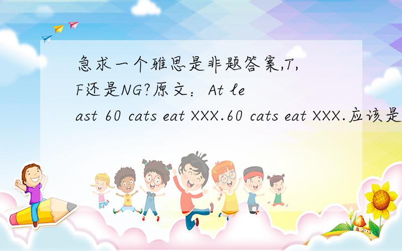 急求一个雅思是非题答案,T,F还是NG?原文：At least 60 cats eat XXX.60 cats eat XXX.应该是F还是T还是NG啊?如果是 80 cats eat XXX