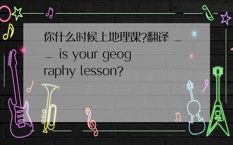 你什么时候上地理课?翻译 __ is your geography lesson?