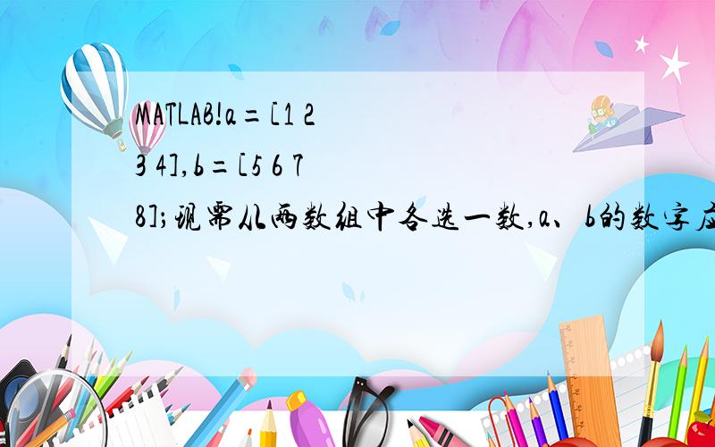 MATLAB!a=[1 2 3 4],b=[5 6 7 8]；现需从两数组中各选一数,a、b的数字应该一一对应,也就是说[a b]的值只能为[1 5] [2 6] [3 7] [4 8],用matlab该如何实现?请各位指教.