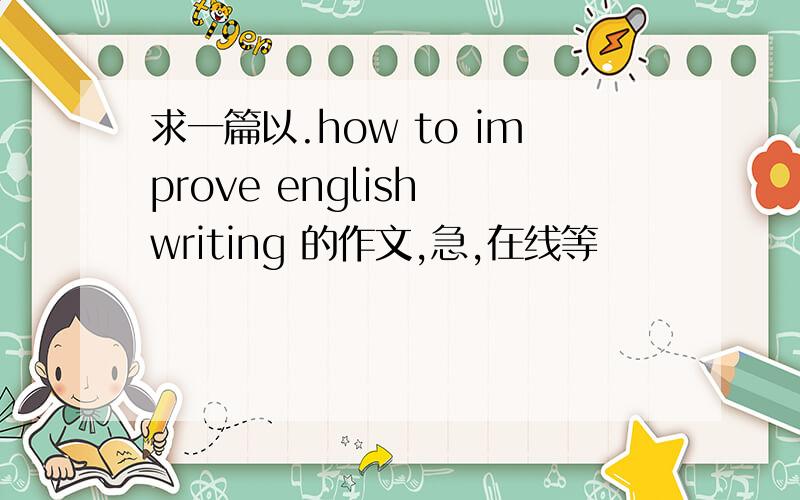 求一篇以.how to improve english writing 的作文,急,在线等