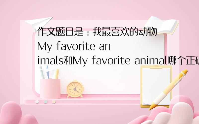 作文题目是：我最喜欢的动物 My favorite animals和My favorite animal哪个正确?（作文中只写一种动物）