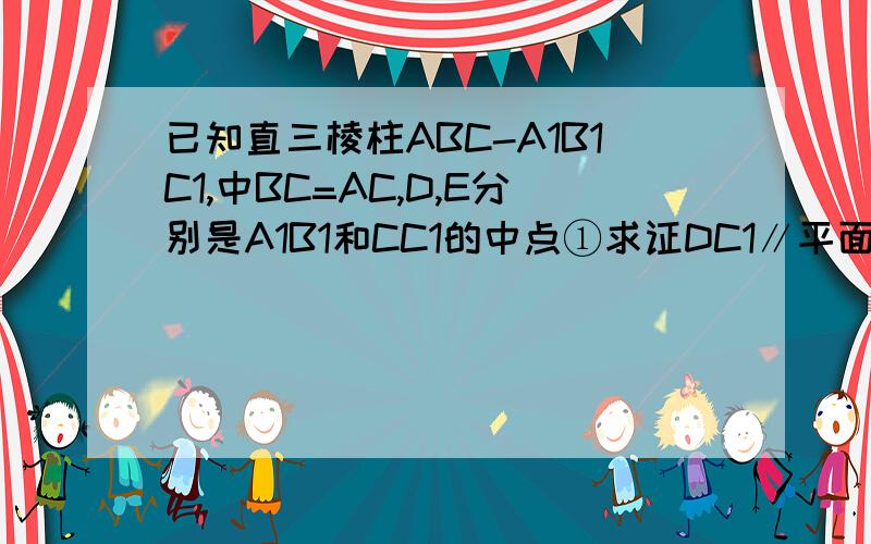 已知直三棱柱ABC-A1B1C1,中BC=AC,D,E分别是A1B1和CC1的中点①求证DC1∥平面A1BE ②求证平面A1BE⊥平面A1ABB1③当A1A=AC=AB时,求平面A1BE和平面ABC所成二面角的大小