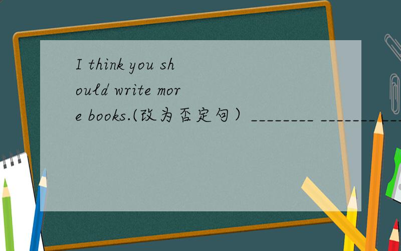 I think you should write more books.(改为否定句）________ _______ _______ you should write more books.