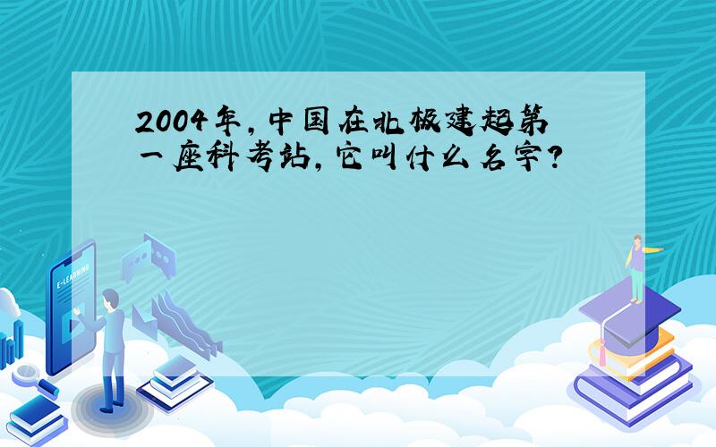 2004年,中国在北极建起第一座科考站,它叫什么名字?