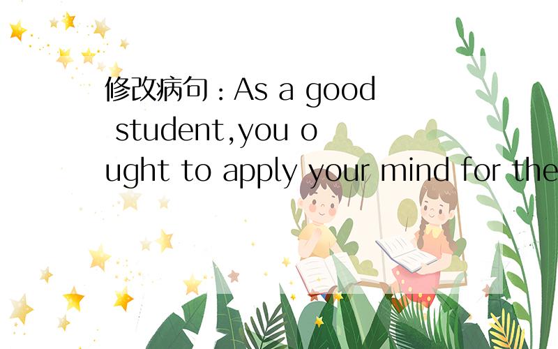 修改病句：As a good student,you ought to apply your mind for the study.