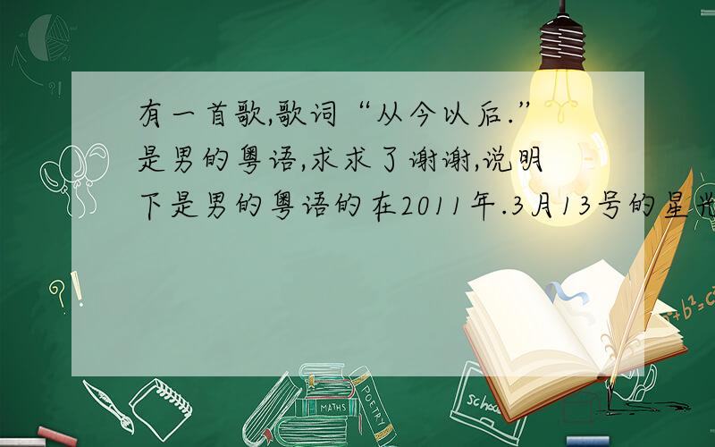 有一首歌,歌词“从今以后.”是男的粤语,求求了谢谢,说明下是男的粤语的在2011年.3月13号的星光耀南方的广告有的 不是林峰的歌