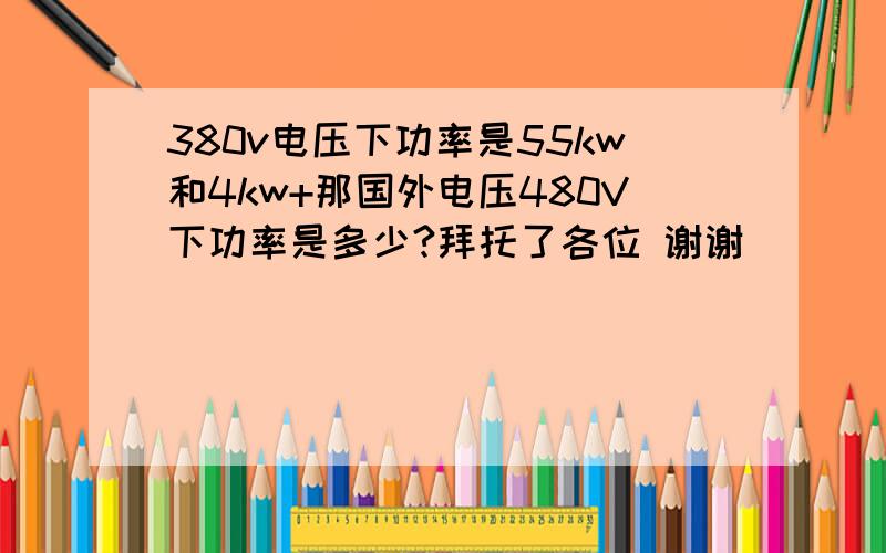 380v电压下功率是55kw和4kw+那国外电压480V下功率是多少?拜托了各位 谢谢