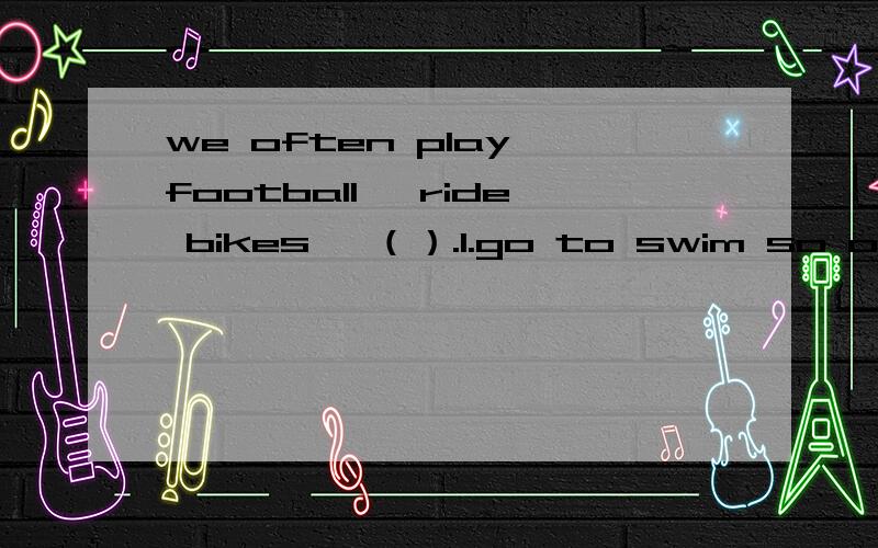 we often play football ,ride bikes ,（）.1.go to swim so on .2.go swimming and so on.3.go swimming so on .4.go swim and so on .